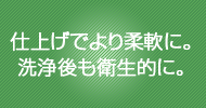 仕上げでより柔軟に。洗浄後も衛生的に。