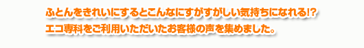 ふとんをきれいにするとこんなにすがすがしい気持ちになれる！？エコ専科をご利用いただいたお客様の声を集めました。